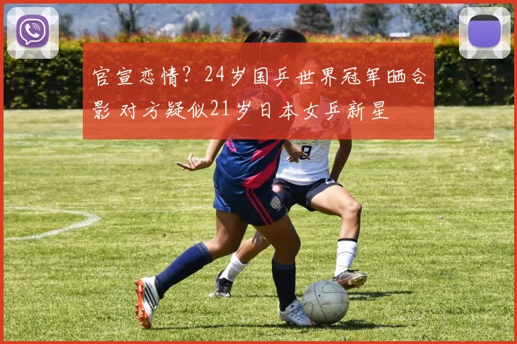 官宣恋情？24岁国乒世界冠军晒合影 对方疑似21岁日本女乒新星