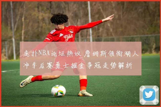 虎扑NBA论坛热议 詹姆斯领衔湖人冲季后赛勇士掘金争冠走势解析