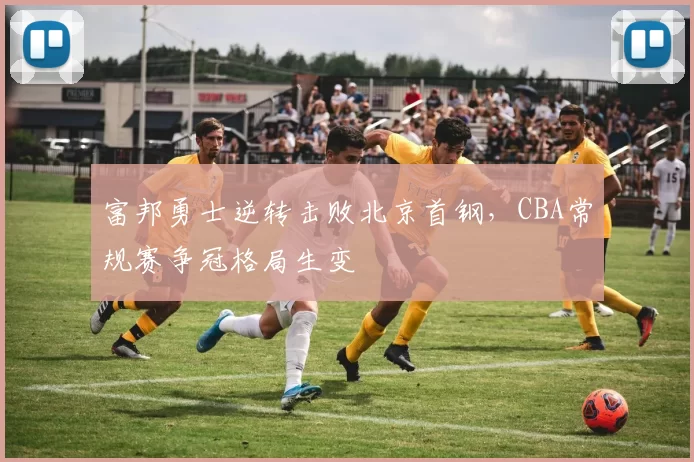 富邦勇士逆转击败北京首钢，CBA常规赛争冠格局生变