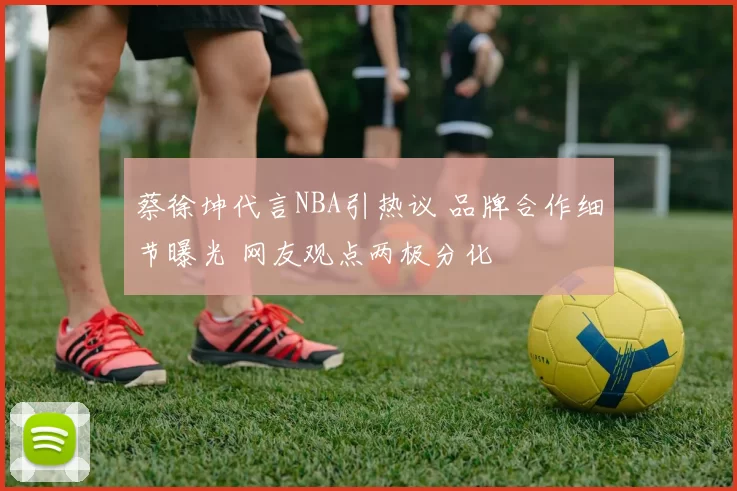 蔡徐坤代言NBA引热议 品牌合作细节曝光 网友观点两极分化