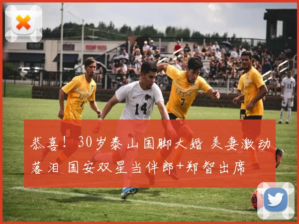 恭喜！30岁泰山国脚大婚 美妻激动落泪 国安双星当伴郎+郑智出席