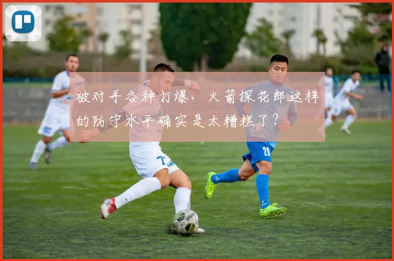 被对手各种打爆，火箭探花郎这样的防守水平确实是太糟糕了？