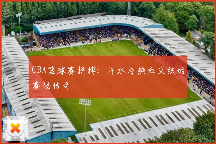 CBA篮球赛拼搏：汗水与热血交织的赛场传奇