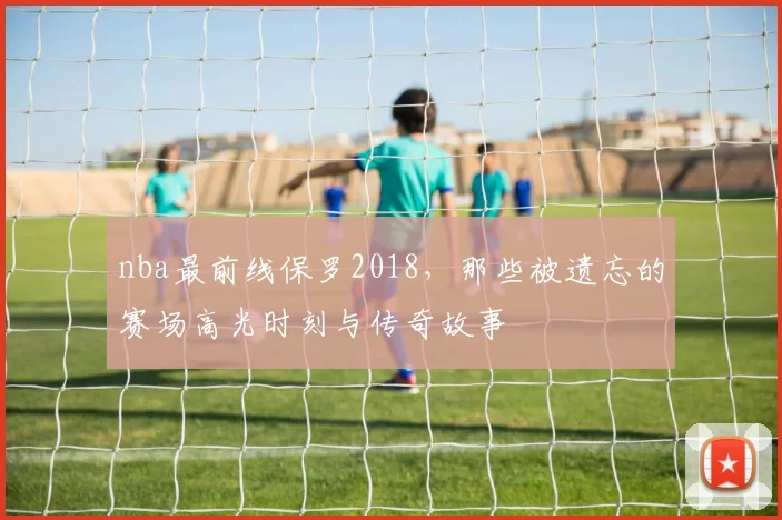 nba最前线保罗2018,那些被遗忘的赛场高光时刻与传奇故事