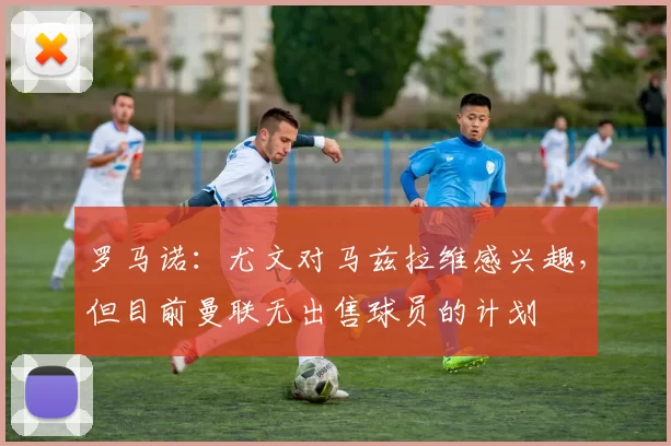 罗马诺：尤文对马兹拉维感兴趣，但目前曼联无出售球员的计划