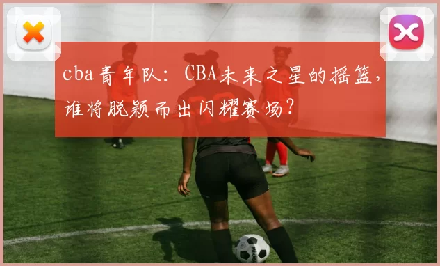 cba青年队：CBA未来之星的摇篮，谁将脱颖而出闪耀赛场？