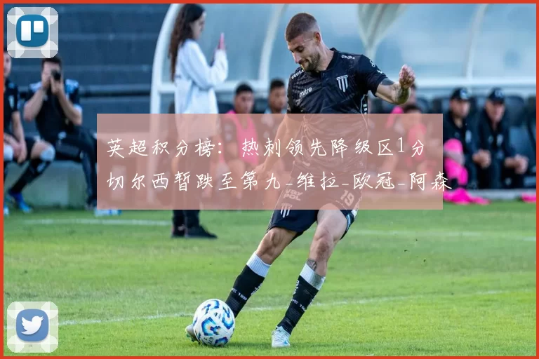 英超积分榜：热刺领先降级区1分 切尔西暂跌至第九_维拉_欧冠_阿森纳