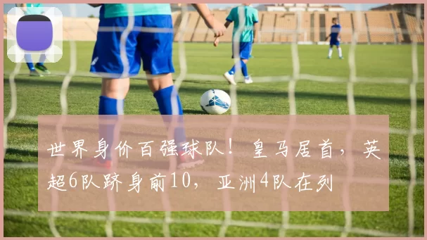世界身价百强球队！皇马居首，英超6队跻身前10，亚洲4队在列