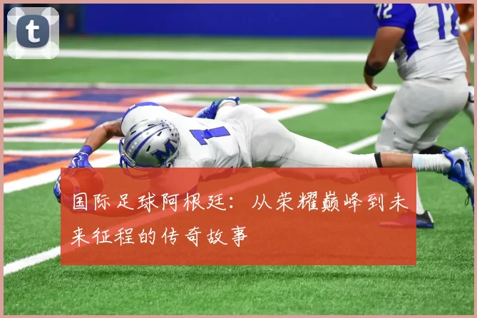 国际足球阿根廷：从荣耀巅峰到未来征程的传奇故事