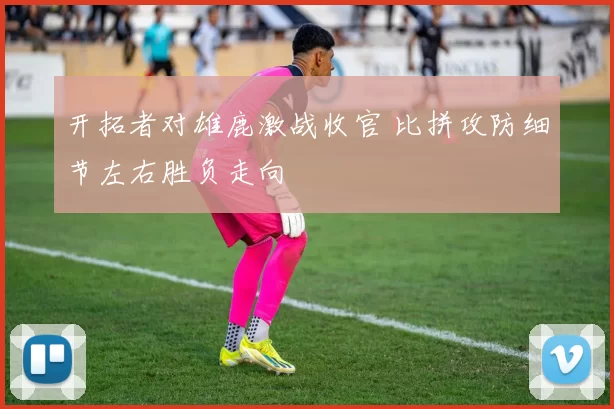 开拓者对雄鹿激战收官 比拼攻防细节左右胜负走向