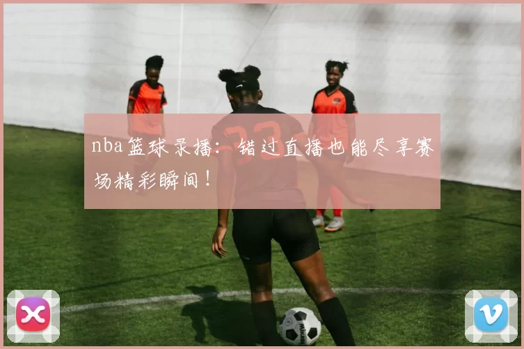nba篮球录播:错过直播也能尽享赛场精彩瞬间!