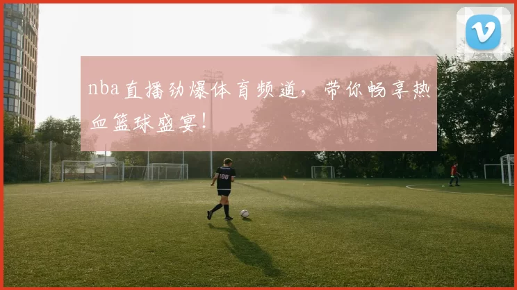 nba直播劲爆体育频道，带你畅享热血篮球盛宴！