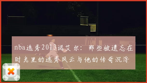 nba选秀2013诺艾尔:那些被遗忘在时光里的选秀风云与他的传奇沉浮