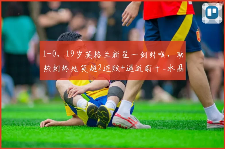 1-0，19岁英格兰新星一剑封喉，助热刺终结英超2连败+逼近前十_水晶宫队_理查利森_比赛