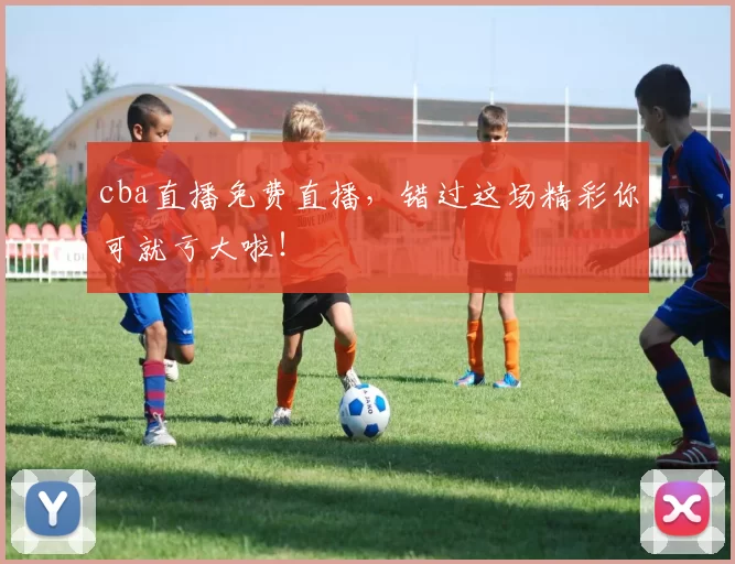 cba直播免费直播，错过这场精彩你可就亏大啦！