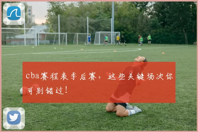 cba赛程表季后赛，这些关键场次你可别错过！