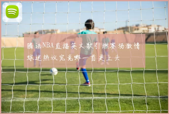 腾讯NBA直播英文歌引燃赛场激情 球迷热议究竟哪一首更上头
