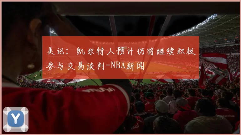 美记：凯尔特人预计仍将继续积极参与交易谈判-NBA新闻