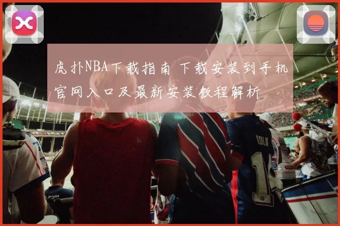 虎扑NBA下载指南 下载安装到手机官网入口及最新安装教程解析