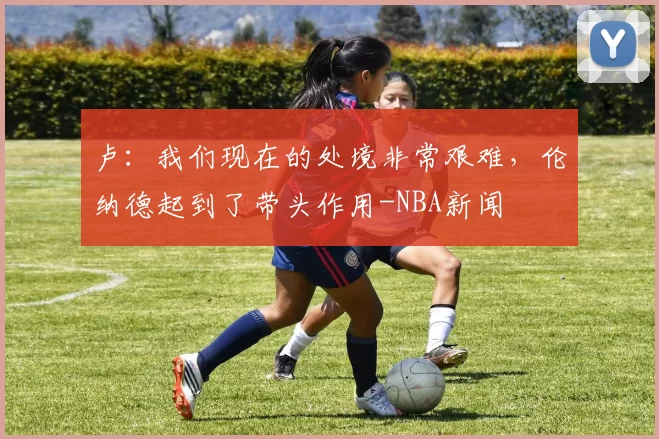 卢：我们现在的处境非常艰难，伦纳德起到了带头作用-NBA新闻