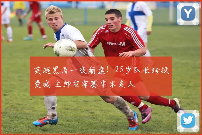 英超黑马一夜崩盘！25岁队长转投曼城 主帅宣布赛季末走人