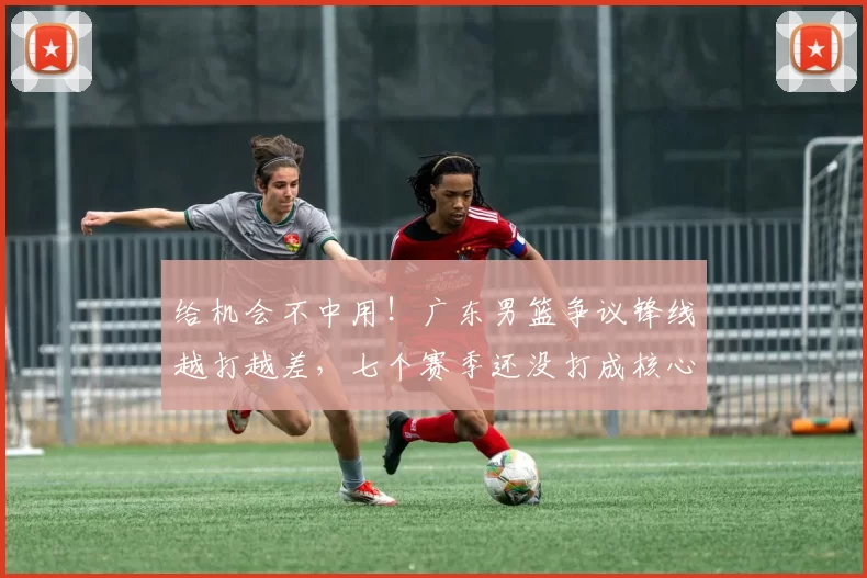 给机会不中用!广东男篮争议锋线越打越差,七个赛季还没打成核心