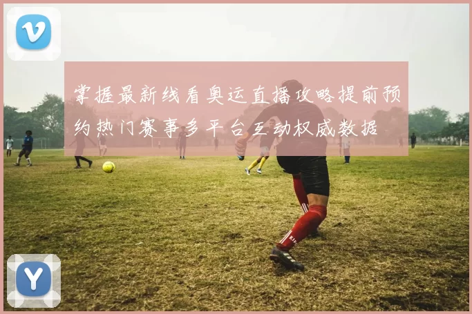 掌握最新线看奥运直播攻略提前预约热门赛事多平台互动权威数据