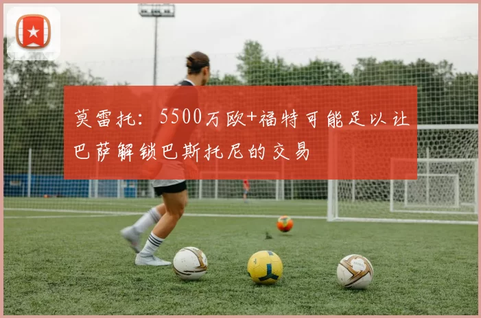 莫雷托：5500万欧+福特可能足以让巴萨解锁巴斯托尼的交易