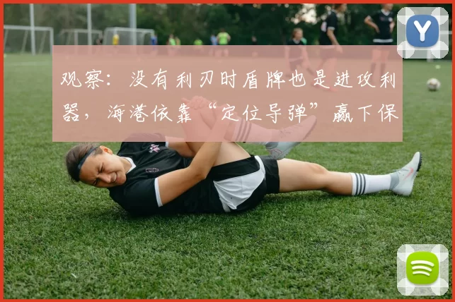 观察：没有利刃时盾牌也是进攻利器，海港依靠“定位导弹”赢下保级大战有启示