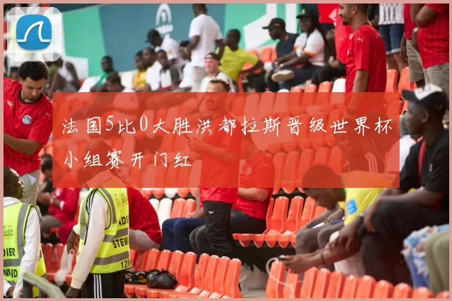 法国5比0大胜洪都拉斯晋级世界杯小组赛开门红