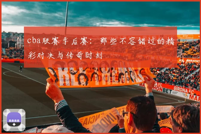 cba联赛季后赛：那些不容错过的精彩对决与传奇时刻