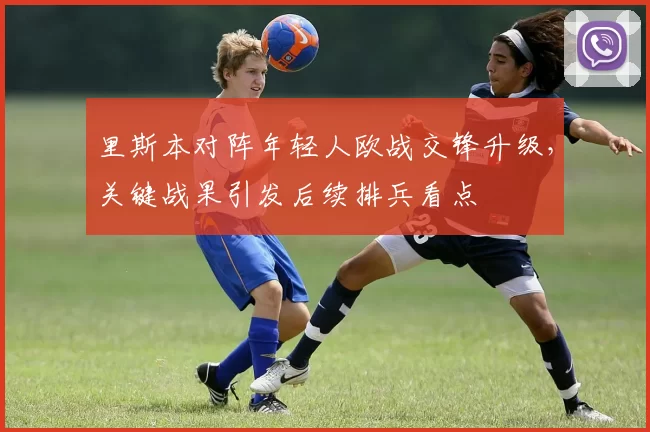 里斯本对阵年轻人欧战交锋升级，关键战果引发后续排兵看点