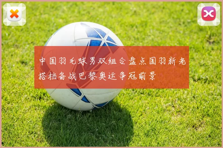 中国羽毛球男双组合盘点国羽新老搭档备战巴黎奥运争冠前景
