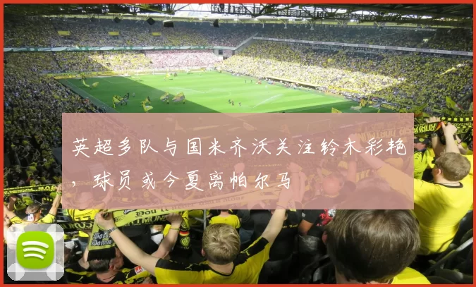 英超多队与国米齐沃关注铃木彩艳，球员或今夏离帕尔马