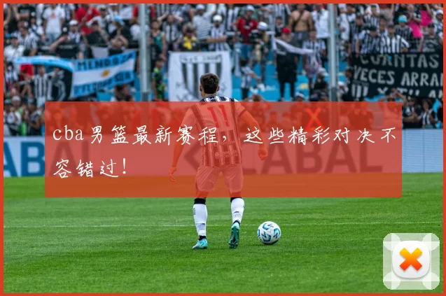 cba男篮最新赛程,这些精彩对决不容错过!