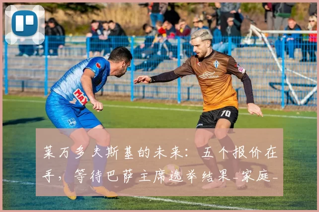 莱万多夫斯基的未来:五个报价在手,等待巴萨主席选举结果_家庭_巴塞罗那_马德里竞技