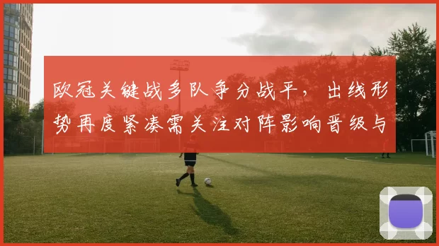欧冠关键战多队争分战平,出线形势再度紧凑需关注对阵影响晋级与小组排名