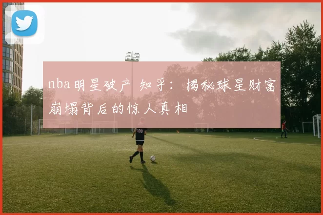 nba明星破产 知乎：揭秘球星财富崩塌背后的惊人真相