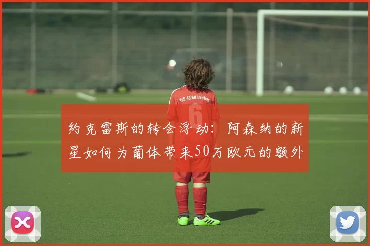 约克雷斯的转会浮动:阿森纳的新星如何为葡体带来50万欧元的额外收入?