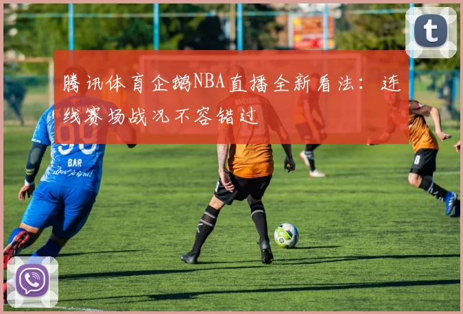 腾讯体育企鹅NBA直播全新看法:连线赛场战况不容错过
