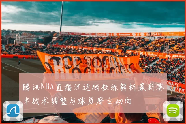 腾讯NBA直播汪连线教练解析最新赛季战术调整与球员磨合动向
