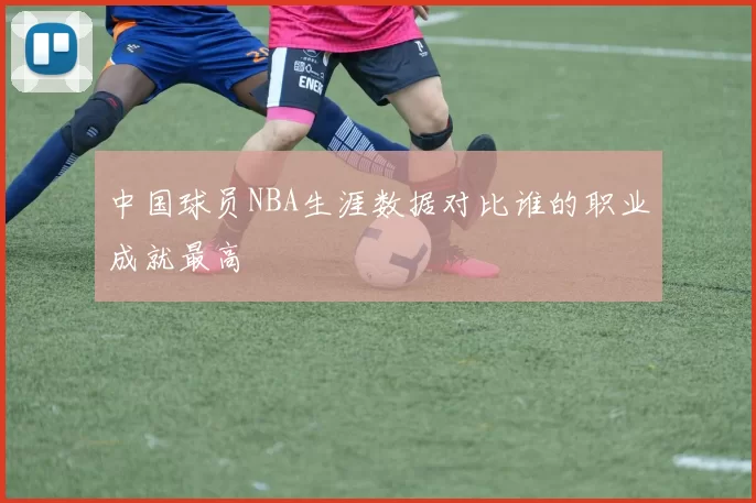 中国球员NBA生涯数据对比谁的职业成就最高