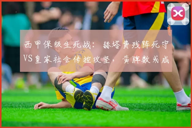 西甲保级生死战：赫塔费残阵死守VS皇家社会传控攻坚，黄牌数或成胜负手_防守_定位球_防线