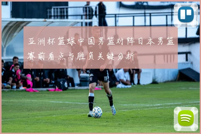 亚洲杯篮球中国男篮对阵日本男篮赛前看点与胜负关键分析
