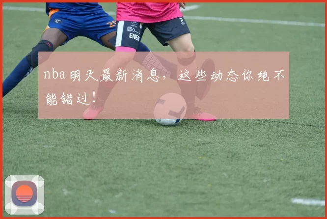 nba明天最新消息，这些动态你绝不能错过！
