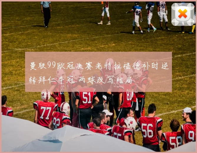 曼联99欧冠决赛老特拉福德补时逆转拜仁夺冠 两球改写结局