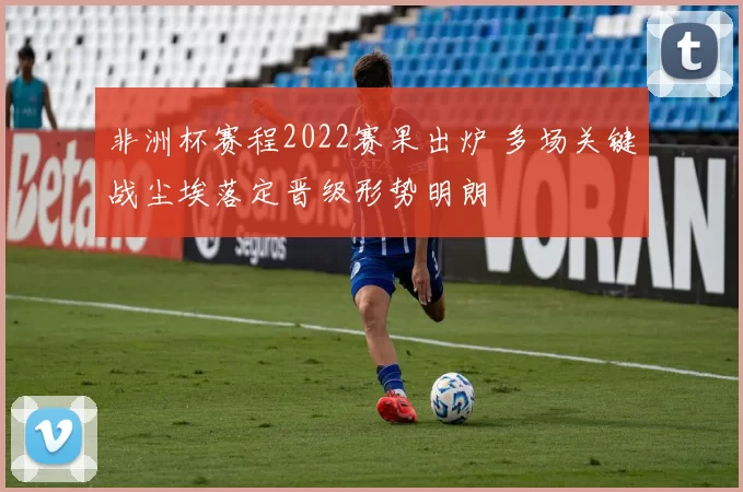 非洲杯赛程2022赛果出炉 多场关键战尘埃落定晋级形势明朗
