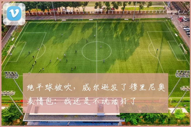 绝平球被吹，威尔逊发了穆里尼奥表情包：我还是不说话好了