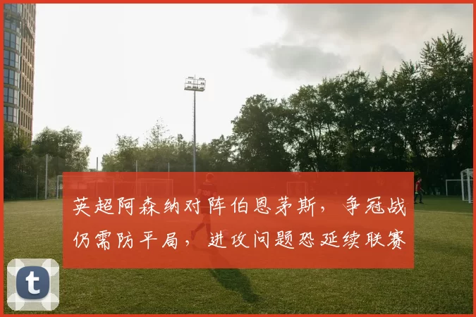 英超阿森纳对阵伯恩茅斯，争冠战仍需防平局，进攻问题恐延续联赛