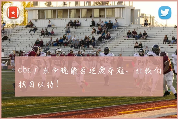 cba广东今晚能否逆袭夺冠，让我们拭目以待！